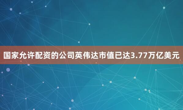 国家允许配资的公司英伟达市值已达3.77万亿美元