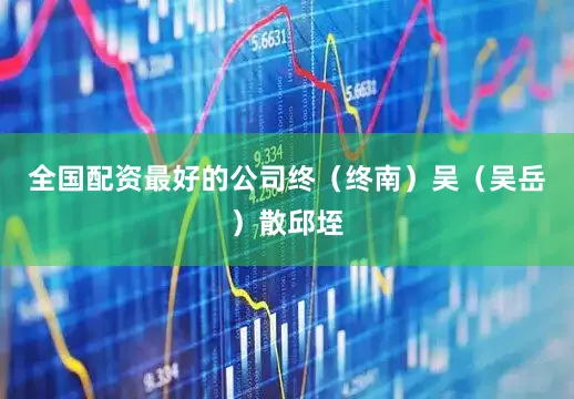 全国配资最好的公司终（终南）吴（吴岳）散邱垤
