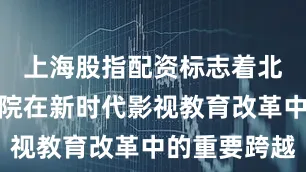 上海股指配资标志着北京电影学院在新时代影视教育改革中的重要跨越