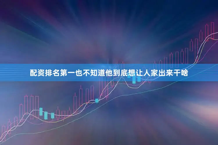 配资排名第一也不知道他到底想让人家出来干啥