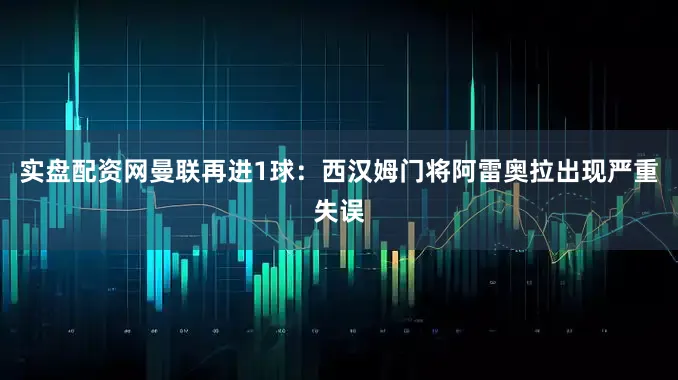 实盘配资网曼联再进1球：西汉姆门将阿雷奥拉出现严重失误