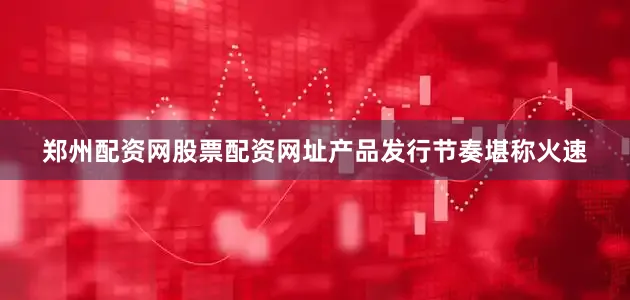 郑州配资网股票配资网址产品发行节奏堪称火速