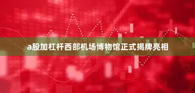a股加杠杆西部机场博物馆正式揭牌亮相