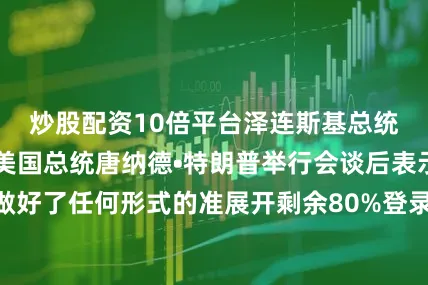 炒股配资10倍平台泽连斯基总统当天在白宫与美国总统唐纳德•特朗普举行会谈后表示：“已经做好了任何形式的准展开剩余80%登录后可查看全文发布于：广东省