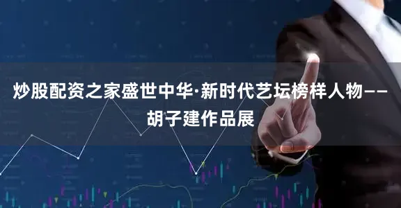 炒股配资之家盛世中华·新时代艺坛榜样人物——胡子建作品展
