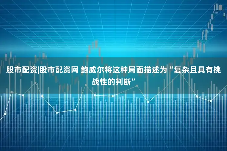 股市配资|股市配资网 鲍威尔将这种局面描述为“复杂且具有挑战性的判断”
